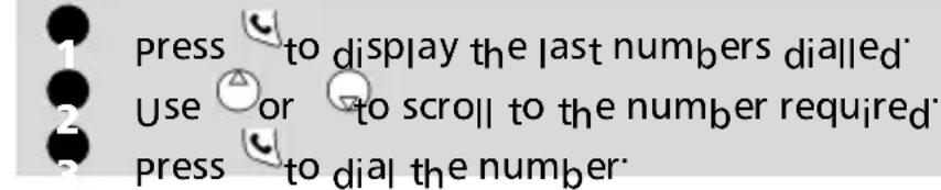 press to display the last numbers dialled. Use or to scroll to the number required. press to dial the number: