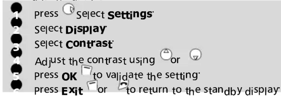 1 press Select Settings 2 Select Display 3 Select Contrast 4 Adjust the contrast using or 5 press OK to validate the setting 6 press Exit or to return to the standby display