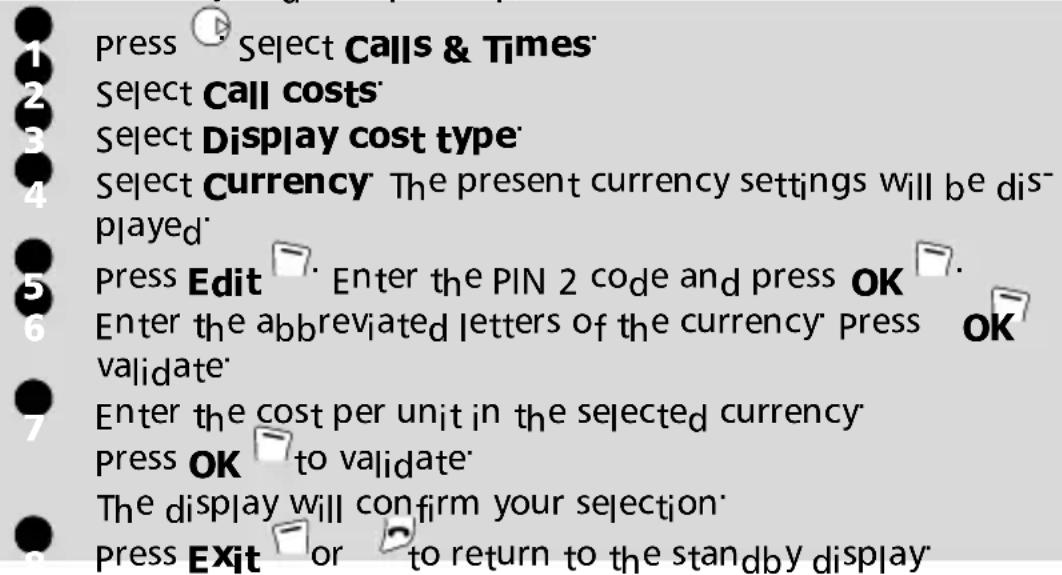 Press Select Calls & Times Select Call costs Select Display cost type Select Currency The present currency settings will be displayed Press Edit Enter the PIN 2 code and press OK Enter the abbreviated letters of the currency press validate Enter the cost per unit in the selected currency Press OK to validate The display will confirm your selection Press Exit or to return to the standby display