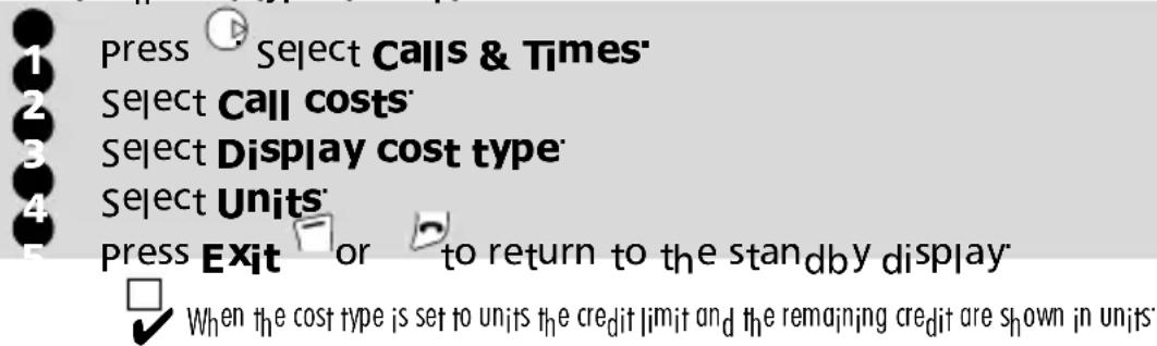 Press Select Calls & Times' Select Call costs' Select Display cost type' Select Units' Press Exit or to return to the standby display When the cost type is set to units the credit limit and the remaining credit are shown in units: