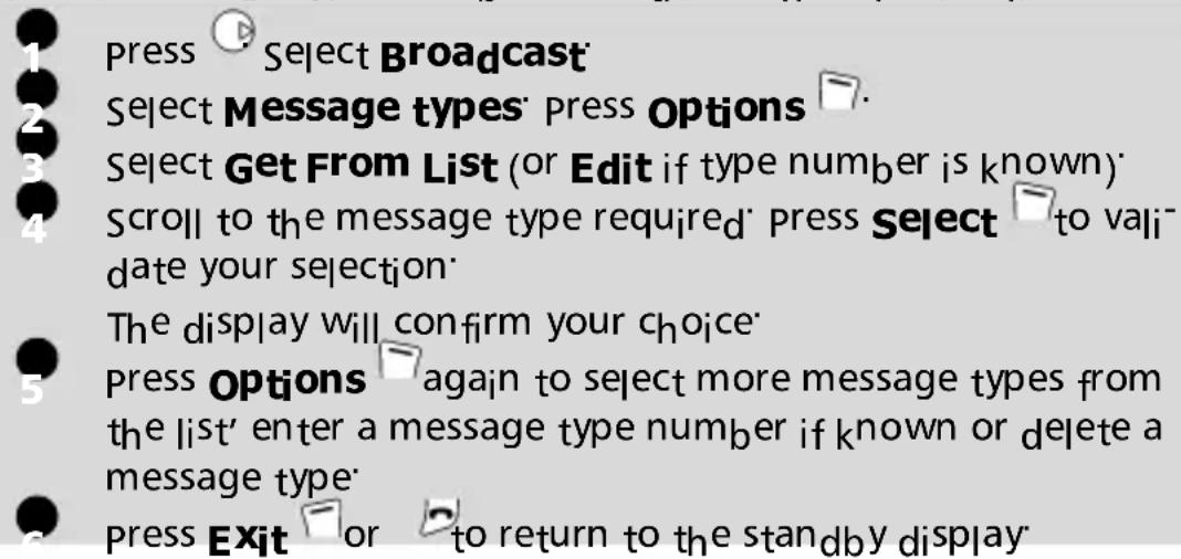 1 Press Select Broadcast 2 Select Message types' press Options 3 Select Get From List (or Edit if type number is known) 4 Scroll to the message type required' press Select to validate your selection' 5 The display will confirm your choice' 6 Press Options again to select more message types from the list' enter a message type number if known or delete a message type' 7 Press Exit or to return to the standby display'