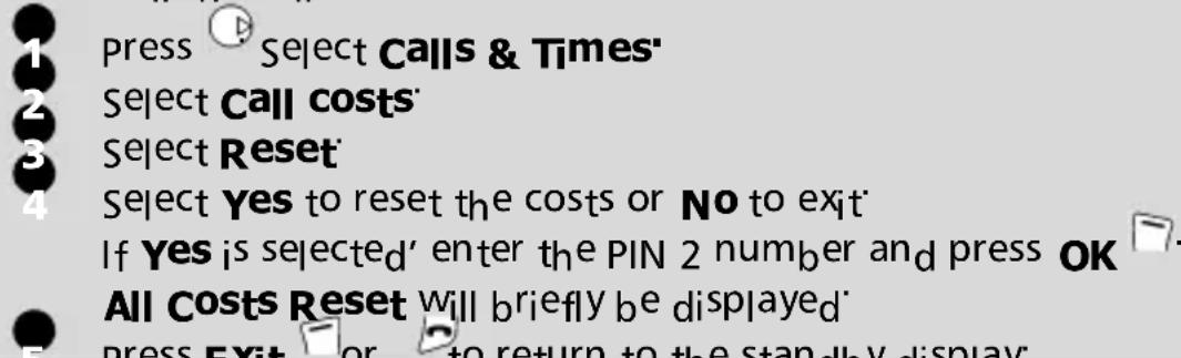 1 Press Select Calls & Times' 2 Select Call costs' 3 Select Reset' 4 Select Yes to reset the costs or No to exit' If Yes is selected' enter the PIN 2 number and press OK All Costs Reset will briefly be displayed' 5 Press Exit or to return to the standby display'