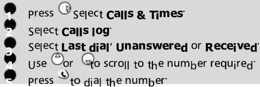 1 press Select Calls & Times 2 Select Calls log 3 Select Last dial' Unanswered or Received 4 Use or to scroll to the number required 5 press to dial the number