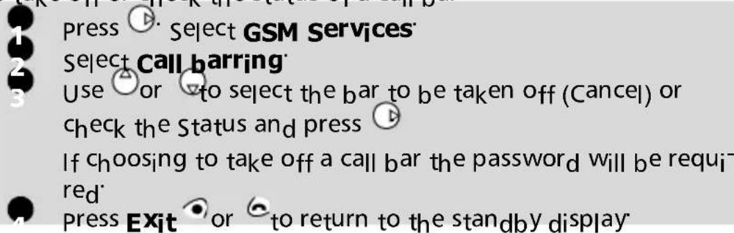 Press Select GSM Services Select Call barring Use or to select the bar to be taken off (Cancel) or check the Status and press If choosing to take off a call bar the password will be required Press Exit or to return to the standby display