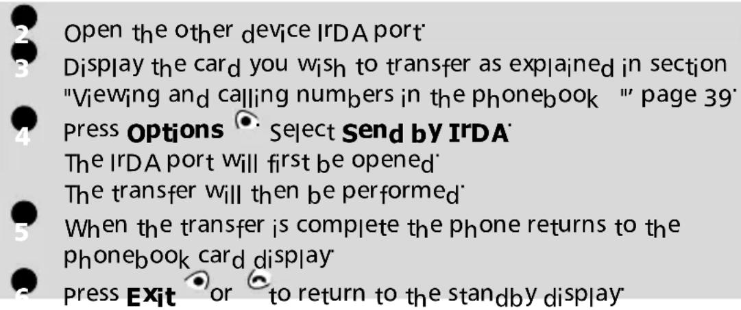 Open the other device IrDA port Display the card you wish to transfer as explained in section "Viewing and calling numbers in the phonebook "" page 39" Press Options Select Send by IrDA The IrDA port will first be opened The transfer will then be performed When the transfer is complete the phone returns to the phonebook card display Press Exit or to return to the standby display