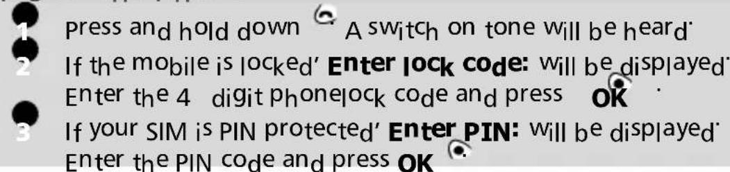 Press and hold down A switch on tone will be heard If the mobile is locked' Enter lock code: will be displayed Enter the 4 digit phone lock code and press OK If your SIM is PIN protected' Enter PIN: will be displayed Enter the PIN code and press OK
