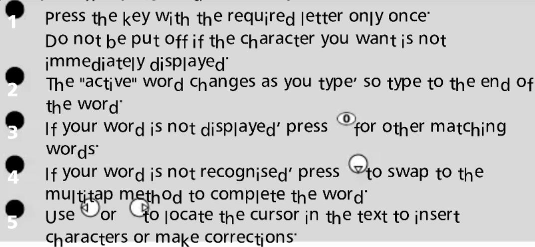 1 press the key with the required letter only once Do not be put off if the character you want is not immediately displayed 2 The "active" word changes as you type' so type to the end of the word 3 If your word is not displayed' press ① for other matching words 4 If your word is not recognised' press ▽ to swap to the multitap method to complete the word 5 Use ① or ② to locate the cursor in the text to insert characters or make corrections