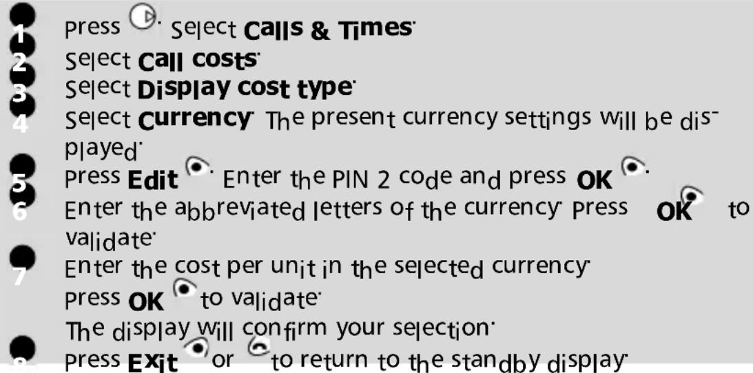 press Select Calls & Times Select Call costs Select Display cost type Select Currency The present currency settings will be displayed press Edit Enter the PIN 2 code and press OK Enter the abbreviated letters of the currency Press OK to validate Enter the cost per unit in the selected currency press OK to validate The display will confirm your selection press Exit or to return to the standby display