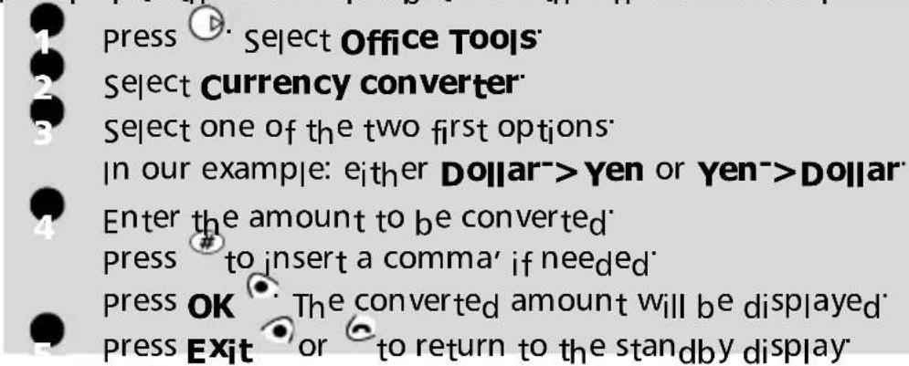 press Select Office Tools Select Currency converter Select one of the two first options In our example: either Dollar->Yen or Yen->Dollar Enter the amount to be converted press # to insert a comma' if needed Press OK The converted amount will be displayed Press Exit or to return to the standby display
