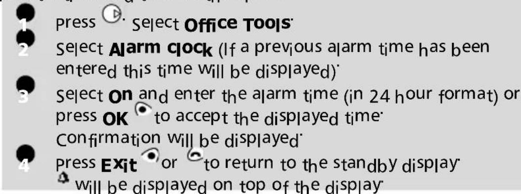 1 press ▶ Select Office Tools 2 Select Alarm clock (If a previous alarm time has been entered this time will be displayed) 3 Select ON and enter the alarm time (in 24 hour format) or press OK to accept the displayed time. 4 Confirmation will be displayed 5 press Exit or to return to the standby display 6 will be displayed on top of the display