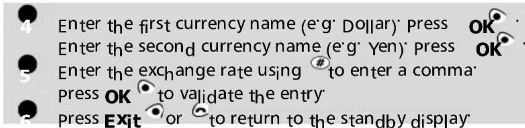 Enter the first currency name (e'g' Dollar) Press OK Enter the second currency name (e'g' Yen) Press OK Enter the exchange rate using # to enter a comma Press OK to validate the entry Press Exit or to return to the standby display