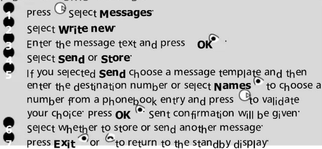 Press Select Messages Select Write new Enter the message text and press OK Select Send or Store If you selected Send choose a message template and then enter the destination number or select Names to choose a number from a phonebook entry and press to validate your choice press OK Sent confirmation will be given Select whether to store or send another message Press Exit or to return to the standby display