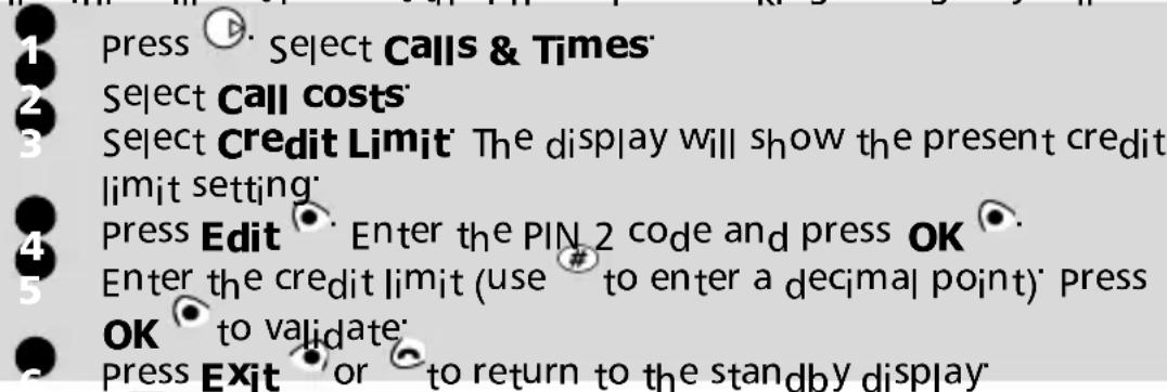 1 press ▶ Select Calls & Times 2 Select Call costs 3 Select Credit Limit The display will show the present credit limit setting 4 Press Edit Enter the PIN 2 code and press OK 5 Enter the credit limit (use # to enter a decimal point) press OK to validate 6 Press Exit or to return to the standby display