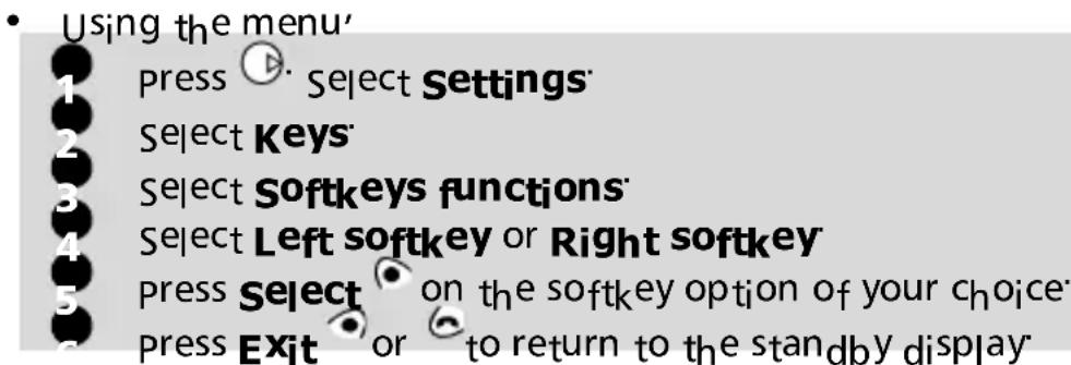 Using the menu' 1 press ▶ Select Settings 2 Select Keys 3 Select Softkeys functions 4 Select Left softkey or Right softkey 5 press Select on the softkey option of your choice 6 press Exit or to return to the standby display