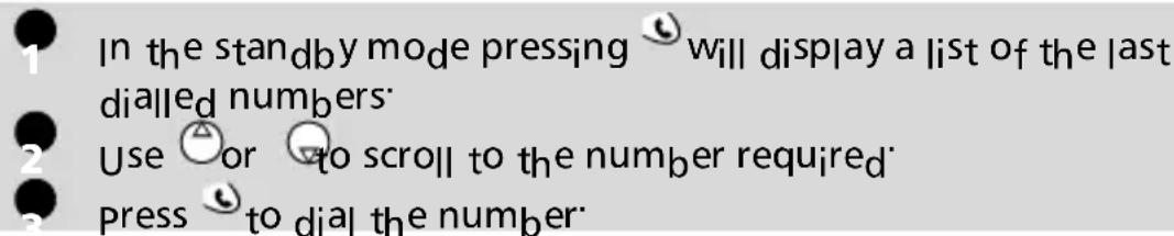 In the standby mode pressing will display a list of the last dialled numbers. Use or to scroll to the number required. Press to dial the number.