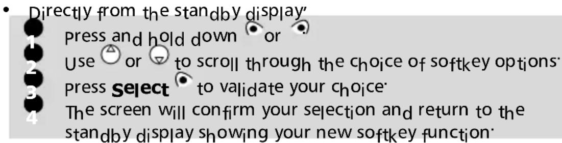 Directly from the standby display' 1 Press and hold down or 2 Use △ or ▽ to scroll through the choice of softkey options 3 press Select to validate your choice 4 The screen will confirm your selection and return to the standby display showing your new softkey function