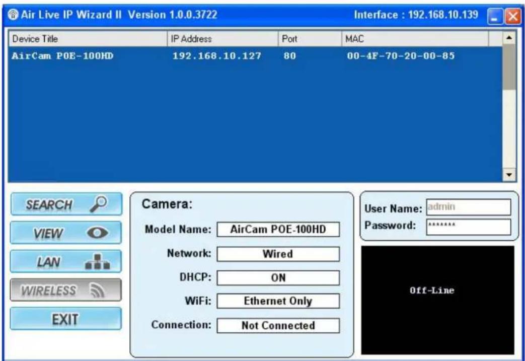 Air Live IP Wizard II Version 1.0.0.3722 Interface : 192.168.10.139 Device Title IP Address Port MAC AirCam POE-100HD 192.168.10.127 80 00-4F-70-20-00-85 SEARCH Camera: VIEW Camera: LAN Camera: WIRELESS Camera: EXIT Camera: Model Name: AirCam POE-100HD Network: Wired DHCP: ON WiFi: Ethernet Only Connection: Not Connected User Name: admin Password: ****** Off-Line