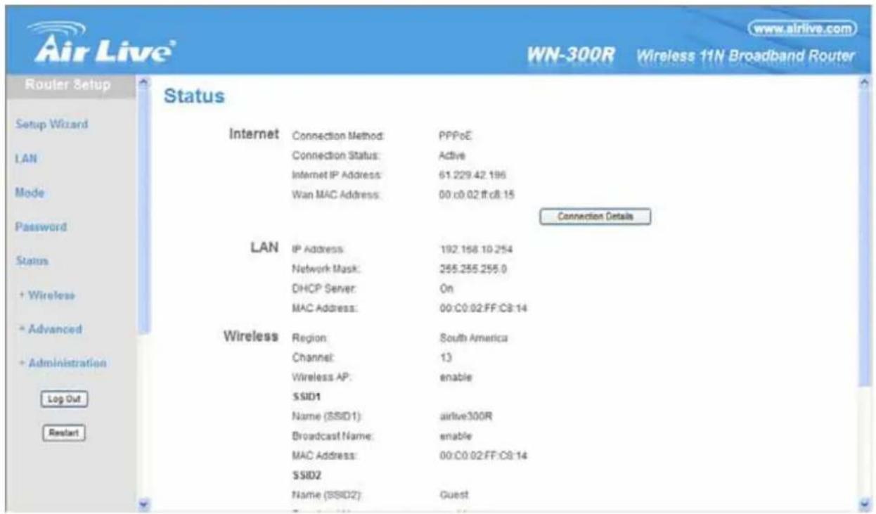 Air Live www.airlive.com WN-300R Wireless 11N Broadband Router Router Setup Status Internet Connection Method: PPPoE Connection Status: Active Internet IP Address: 61.229.42.196 Wan MAC Address: 00:c0.02:ff:c8.15 Connection Details LAN IP Address: 192.158.10.254 Network Mask: 255.255.255.0 DHCP Server: On MAC Address: 00:C0:02:FF:C8:14 Wireless Region: South America Channel: 13 Wireless AP: enable SSID1 Name (SSID1): airlive300R Broadcast Name: enable MAC Address: 00:C0:02:FF:C8:14 SSID2 Name (SSID2): Guest