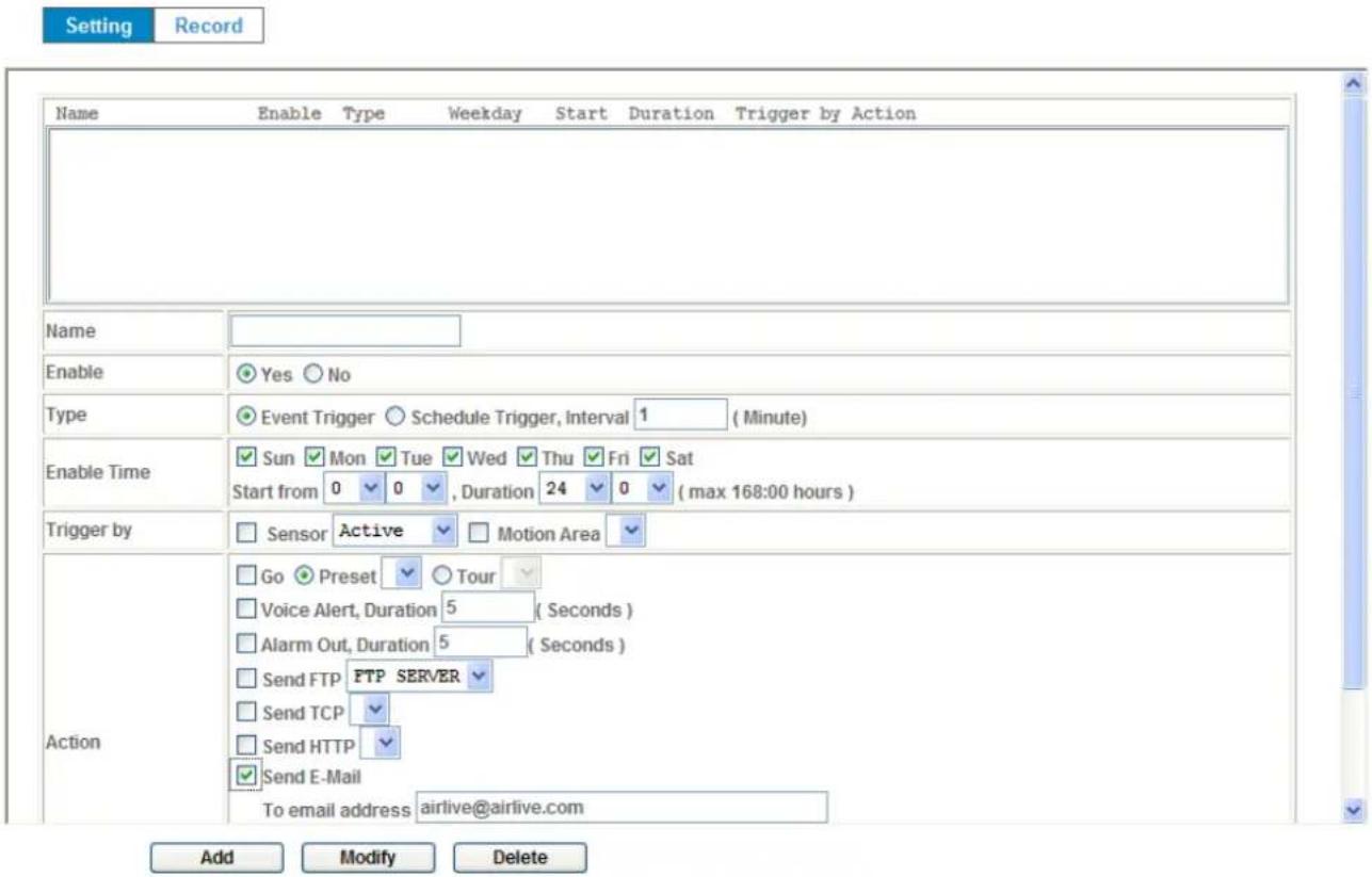 Setting Record Name Enable Type Weekday Start Duration Trigger by Action Name Enable Yes No Type Event Trigger Schedule Trigger, Interval 1 (Minute) Enable Time Sun Mon Tue Wed Thu Fri Sat Start from 0 0 , Duration 24 0 (max 168:00 hours) Trigger by Sensor Active Motion Area Action Go Preset Tour Voice Alert, Duration 5 (Seconds) Alarm Out, Duration 5 (Seconds) Send FTP FTP SERVER Send TCP Send HTTP Send E-Mail To email address airlive@airlive.com Add Modify Delete