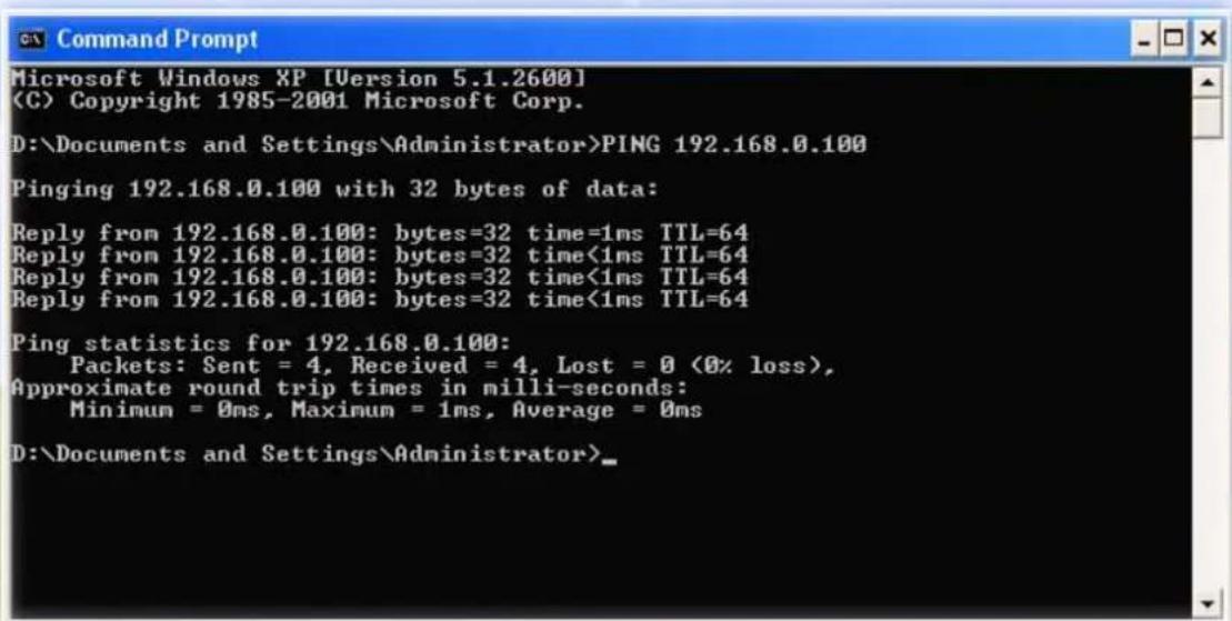 Microsoft Windows XP [Version 5.1.2600] (C) Copyright 1985-2001 Microsoft Corp. D:\Documents and Settings\Administrator>PING 192.168.0.100 Pinging 192.168.0.100 with 32 bytes of data: Reply from 192.168.0.100: bytes=32 time=1ms TTL=64 Reply from 192.168.0.100: bytes=32 time<1ms TTL=64 Reply from 192.168.0.100: bytes=32 time<1ms TTL=64 Reply from 192.168.0.100: bytes=32 time<1ms TTL=64 Ping statistics for 192.168.0.100: Packets: Sent = 4, Received = 4, Lost = 0 (0% loss), Approximate round trip times in milli-seconds: Minimum = 0ms, Maximum = 1ms, Average = 0ms D:\Documents and Settings\Administrator>