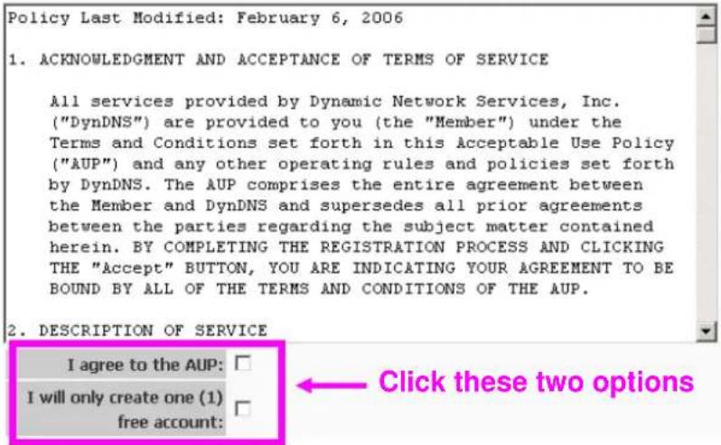 Policy Last Modified: February 6, 2006 1. ACKNOWLEDGMENT AND ACCEPTANCE OF TERMS OF SERVICE All services provided by Dynamic Network Services, Inc. ("DynDNS") are provided to you (the "Member") under the Terms and Conditions set forth in this Acceptable Use Policy ("AUP") and any other operating rules and policies set forth by DynDNS. The AUP comprises the entire agreement between the Member and DynDNS and supersedes all prior agreements between the parties regarding the subject matter contained herein. BY COMPLETING THE REGISTRATION PROCESS AND CLICKING THE "Accept" BUTTON, YOU ARE INDICATING YOUR AGREEMENT TO BE BOUND BY ALL OF THE TERMS AND CONDITIONS OF THE AUP. 2. DESCRIPTION OF SERVICE I agree to the AUP: I will only create one (1) free account: Click these two options