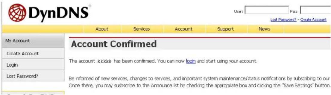 DynDNS® User: Pass: Lost Password? - Create Account About Services Account Support News My Account Create Account Login Lost Password? Account Confirmed The account is sick has been confirmed. You can now logh and start using your account. Be informed of new services, changes to services, and important system maintenance/status notifications by subscribing to our Once there, you may subscribe to the Announce list by checking the appropriate box and clicking the "Save Settings" button.