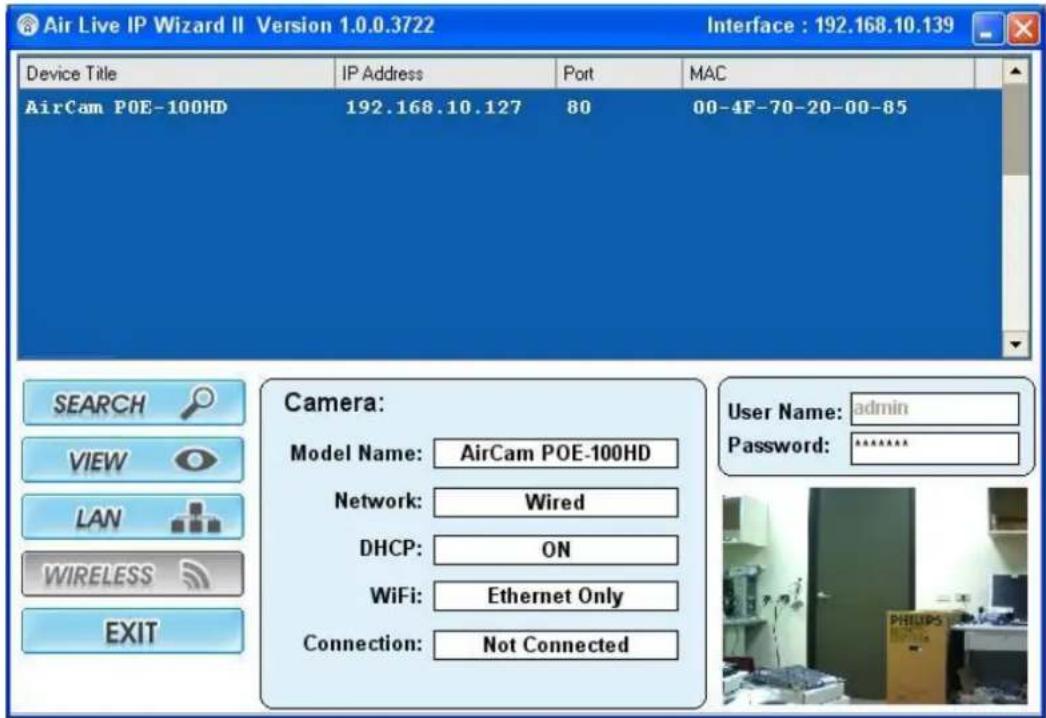 Air Live IP Wizard II Version 1.0.0.3722 Interface : 192.168.10.139 Device Title IP Address Port MAC AirCam POE-100HD 192.168.10.127 80 00-4F-70-20-00-85 Camera: Model Name: AirCam POE-100HD Network: Wired DHCP: ON WiFi: Ethernet Only Connection: Not Connected User Name: admin Password: ****** SEARCH VIEW LAN WIRELESS EXIT