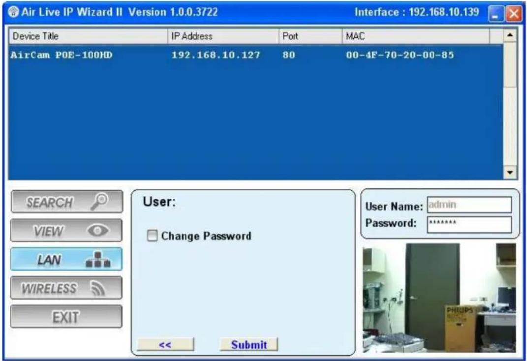Air Live IP Wizard II Version 1.0.0.3722 Interface : 192.168.10.139 Device Title IP Address Port MAC AirCam POE-100HD 192.168.10.127 80 00-4F-70-20-00-85 User: Change Password << Submit User Name: admin Password: ****** SEARCH VIEW LAN WIRELESS EXIT
