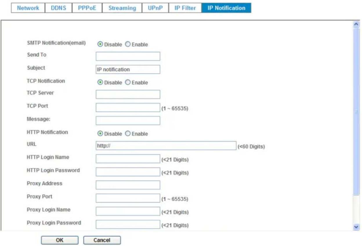 Network DDNS PPPoE Streaming UPnP IP Filter IP Notification SMTP Notification(email) Disable Enable Send To Subject IP notification TCP Notification Disable Enable TCP Server TCP Port (1 ~ 65535) Message: HTTP Notification Disable Enable URL http:// (<60 Digits) HTTP Login Name (<21 Digits) HTTP Login Password (<21 Digits) Proxy Address Proxy Port (1 ~ 65535) Proxy Login Name (<21 Digits) Proxy Login Password (<21 Digits) OK Cancel