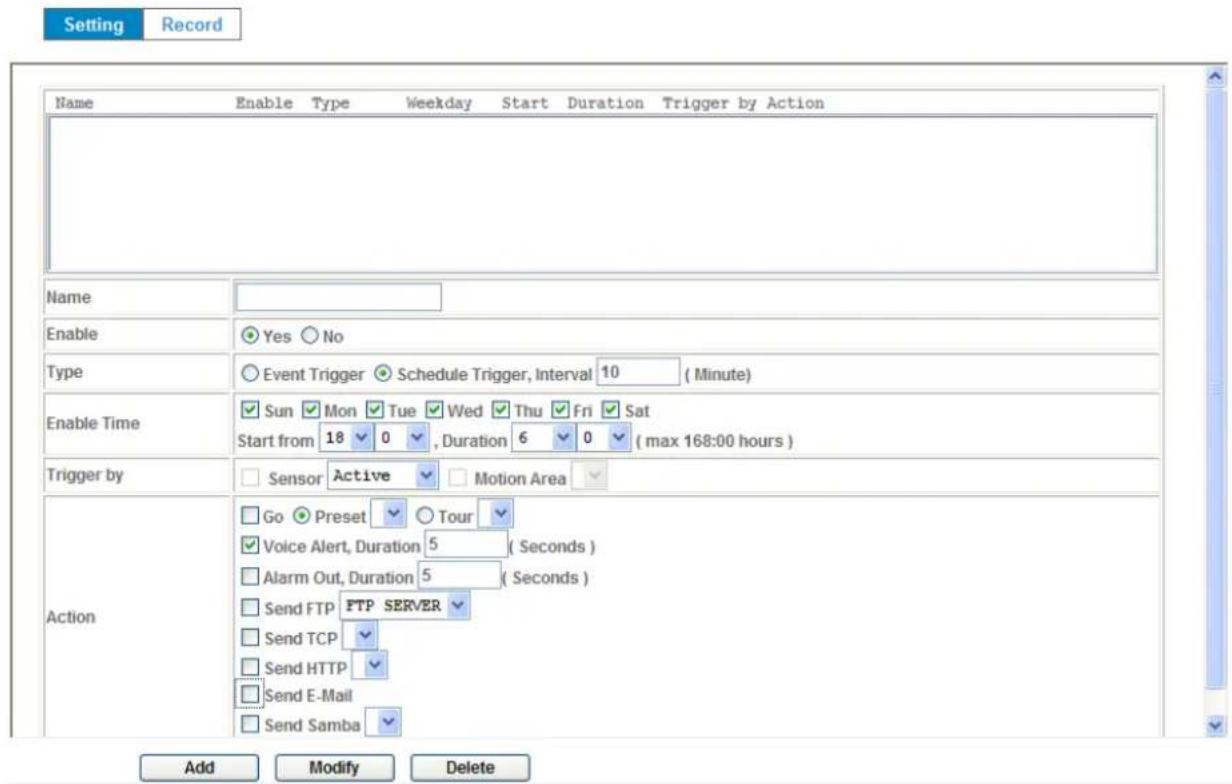 Setting Record Name Enable Type Weekday Start Duration Trigger by Action Name Enable Yes No Type Event Trigger Schedule Trigger, Interval 10 (Minute) Enable Time Sun Mon Tue Wed Thu Fri Sat Start from 18 0 , Duration 6 0 (max 168:00 hours ) Trigger by Sensor Active Motion Area Action Go Preset Tour Voice Alert, Duration 5 (Seconds) Alarm Out, Duration 5 (Seconds) Send FTP FTP SERVER Send TCP Send HTTP Send E-Mail Send Samba Add Modify Delete
