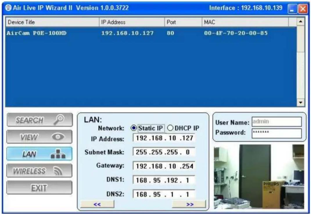 Air Live IP Wizard II Version 1.0.0.3722 Interface : 192.168.10.139 Device Title IP Address Port MAC AirCam POE-100HD 192.168.10.127 80 00-4F-70-20-00-85 LAN: Network: Static IP DHCP IP IP Address: 192 .168 . 10 .127 Subnet Mask: 255 .255 .255 . 0 Gateway: 192 .168 . 10 .254 DNS1: 168 . 95 .192 . 1 DNS2: 168 . 95 . 1 . 1 << >>