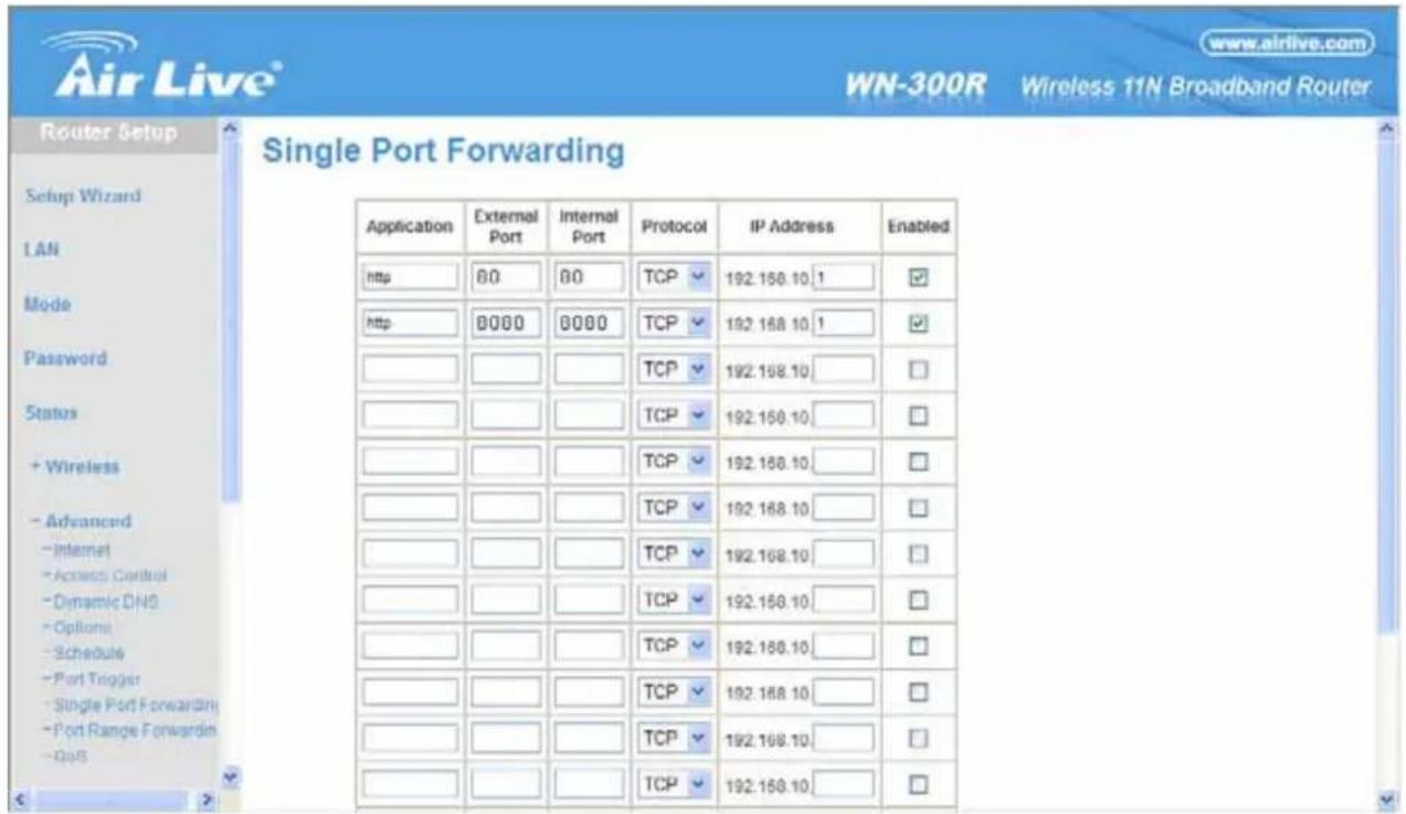 Air Live® www.airlive.com WN-300R Wireless 11N Broadband Router Router Setup Single Port Forwarding Setup Wizard LAN Mode Password Status + Wireless - Advanced - Internet - Access Control - Dynamic DNS - Options - Schedule - Port Trigger - Single Port Forwarding - Port Range Forwarding - GPS Application External Port Internal Port Protocol IP Address Enabled http 80 80 TCP 192.168.10 1 http 8000 8000 TCP 192.168.10 1 TCP 192.168.10 TCP 192.168.10 TCP 192.168.10 TCP 192.168.10 TCP 192.168.10 TCP 192.168.10 TCP 192.168.10 TCP 192.168.10 TCP 192.158.10 TCP 192.158.10 TCP 192.158.10 TCP 192.158.10 TCP 192.158.10 TCP 192.158.10 TCP 192.158.10
