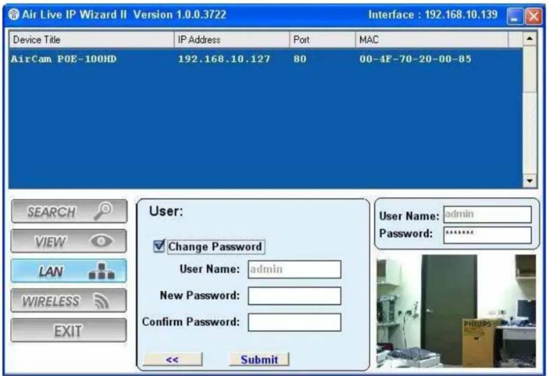 Air Live IP Wizard II Version 1.0.0.3722 Interface : 192.168.10.139 Device Title IP Address Port MAC AirCam POE-100HD 192.168.10.127 80 00-4F-70-20-00-85 User: ✓ Change Password User Name: admin New Password: Confirm Password: << Submit User Name: admin Password: ****** SEARCH VIEW LAN WIRELESS EXIT