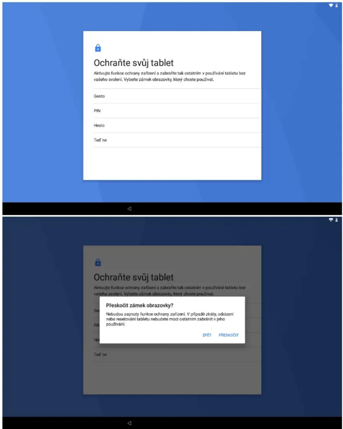 Ochraňte svůj tablet Aktivujte funkce ochrany zařízení a zabraňte tak ostatním v používání tabletu bez vašeho svolení. Vyberte zámek obrazovky, který chcete používat. Gesto PIN Heslo Ted' ne Přeskočit zámek obrazovky? Nebudou zapnuty funkce ochrany zařízení. V případě ztráty, odcizení nebo resetování tabletu nebudete moci ostatním zabráňit v jeho používání. ZPĚT PŘESKOČIT Ted' ne