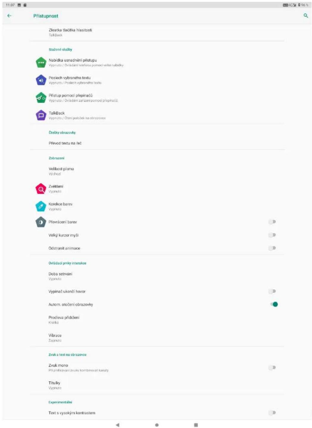 Přístupnost Zkratka tlečitká hlasitosti TalkBack Stažené služby Nabídka usnadnění přístupu Vypruto / Ovládání telefonu pomocí velke nabídky Poslech vybraného textu Vypruto / Poslech vybraného textu Přístup pomocí přepinačů Vypruto / Ovládání zařízení pomocí přepinačů. TalkBack Vypruto / Čtení položek na obrazovce Čtečky obrazovky Převod textu na feč Zobrazení Velikost plama Výchouš Zvětšení Vypruto Korekce barev Vypruto Převráčení barev Velký kurzor myši Odstranit animace Ovládaci prvky interakce Doba setrvání Vypruto Vypinač ukončí hovor Autom. otočení obrazovky Prodieva přidržení Krátká Vibrace Zajnuto Zvuk a text na obrazovce Zvuk mono Při přehrávaní zvuku kombinovát kanály Titulky Vypruto Experimentální Text s vysokým kontrastem