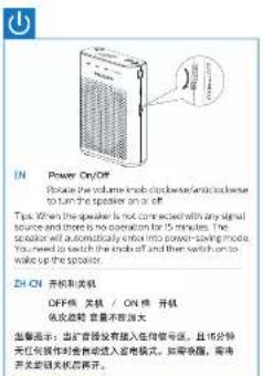 IN Power OnOff Device the volume knob clippened and clippened to turn the speaker on a off. Tips. When the speaker is not connected with any signal source and there is no operation for 15 minutes. The speaker will automatically enter into power-saving mode. You need to switch the mode off and then switch on to wake up the speaker. ZH-ON 开机和关机 OFF 线 关机 / ON 线 开机 低交流超 高速不放放大 温馨提示: 正式管路装置插入走向信号流, 且每分钟允许可操作时会自动进入插座模式。如果需插, 需得开关的开关后即可开。