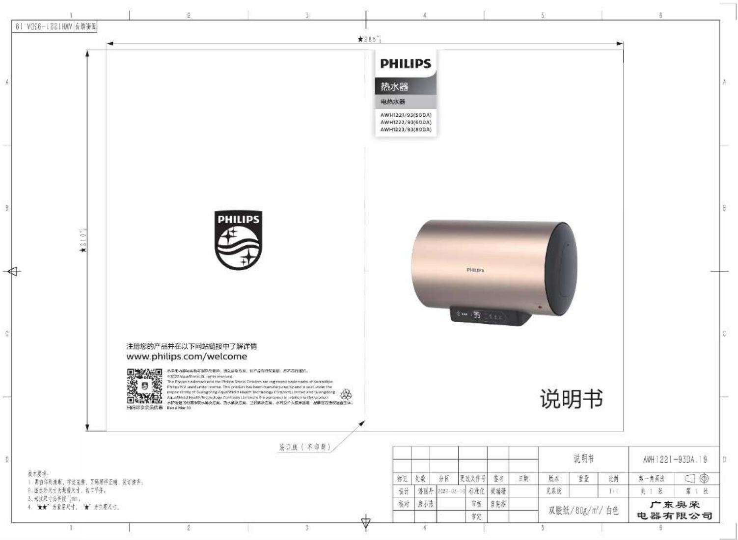 PHILIPS 热水器 电热水器 AWH1221/93(50DA) AWH1222/93(60DA) AWH1223/93(80DA) PHILIPS PHILIPS 说明书 注册您的产品并在以下网站链接中了解详情 www.philips.com/welcome 技术要求： 1. 黑白印刷清粉，字迹完整，页码清晰正确，装订整齐； 2. 图示外尺寸为墙墙尺寸，接口齐齐； 3. 未注尺寸公差按"1mm； 4. ★★"为重要尺寸，★"为主要尺寸。 装订线（不印刷） 说明书 AWH1221-93DA.19 标记 处数 分区 更改文件号 签名 日期 版本 重量 比例 第一角画法 设计 灌图灯 0228-05-10 标准化 玻璃器 见系统 1:1 共1张 第1张 校对 细小满 审核 自定书 双胶纸/80g/m²/白色 广东奥荣电器有限公司