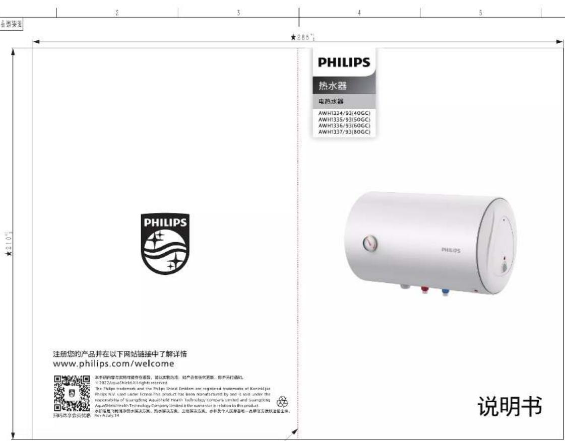 2 3 4 5 各智能版面 ★285° PHILIPS 热水器 电热水器 AWH1334/93(40GC) AWH1335/93(50GC) AWH1336/93(60GC) AWH1337/93(80GC) PHILIPS PHILIPS PHILIPS 说明书 注册您的产品并在以下网站链接中了解详情 www.philips.com/welcome 本手册内容与实物问题存在差异,建议实物为准。如产品有任何更新,即不另行通知。 © 2022 AquasHIroid All rights reserved. The Philips trademark and the Philips Shinal Emblem are registered trademarks of Konshijie Philips N.V. used under license. This product has been manufactured by and it sold under the responsibility of Guangdong Aquashihai Health Technology Company Limited and Guangdong AquasHindi Health Technology Company Limited is the manufacturer in relation to this product. 水机箱是飞制净冷饮水解决方案。雨水解决方案,出货解决方案,水杯及个人消费等唯一套餐官方系统设备主体。 New A July 14