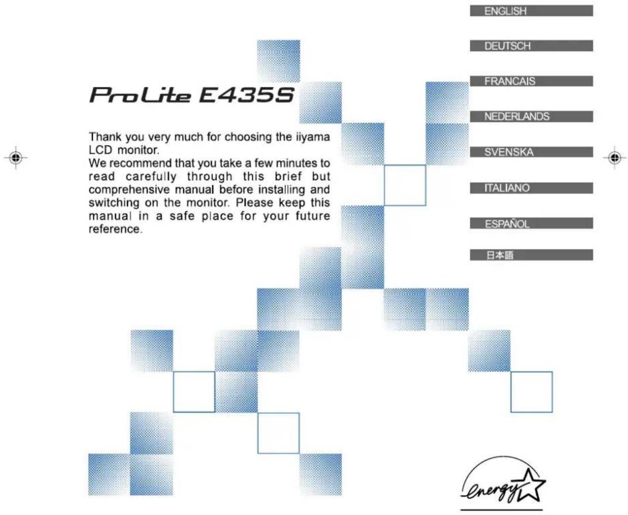 ProLite E435S Thank you very much for choosing the iiyama LCD monitor. We recommend that you take a few minutes to read carefully through this brief but comprehensive manual before installing and switching on the monitor. Please keep this manual in a safe place for your future reference. ENGLISH DEUTSCH FRANÇAIS NEDERLANDS SVENSKA ITALIANO ESPAÑOL 日本語 Energy