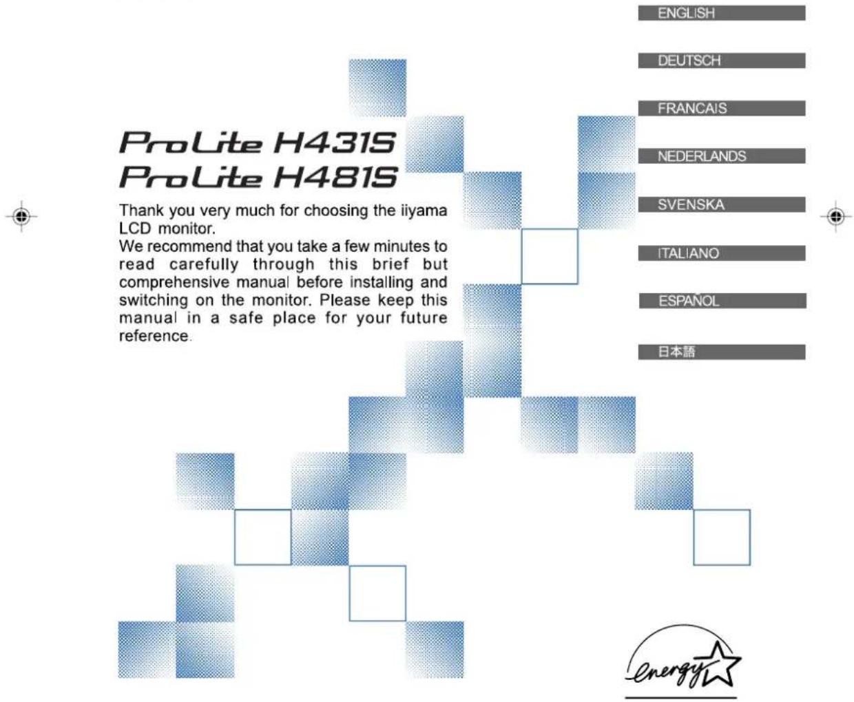 ProLite H431S ProLite H481S Thank you very much for choosing the iiyama LCD monitor. We recommend that you take a few minutes to read carefully through this brief but comprehensive manual before installing and switching on the monitor. Please keep this manual in a safe place for your future reference. ENGLISH DEUTSCH FRANCAIS NEDERLANDS SVENSKA ITALIANO ESPAÑOL 日本語 energy