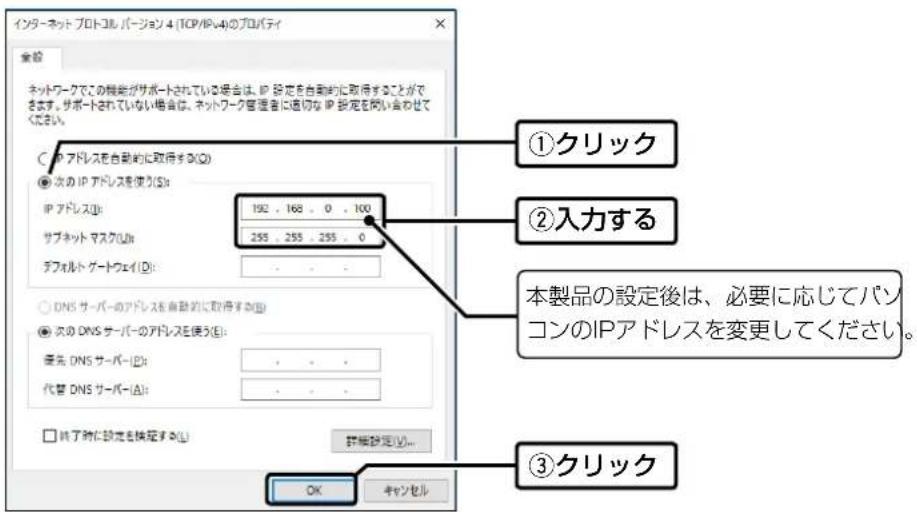 インターネット プロトコル バージョン 4 (TCP/IP4.4)のプロパティ 全設 ネットワークでこの機能がサポートされている場合は、IP 設定を自動的に取得することができます。サポートされていない場合は、ネットワーク管理者に適切な IP 設定を閉じ合わせください。 ①クリック ②入力する 本製品の設定後は、必要に応じてパソコンのIPアドレスを変更してください。 ③クリック ○ IP アドレスを自動的に取得する(Q) ● 次の IP アドレスを使う(S): IP アドレス(I): 192 . 168 . 0 . 100 サブネット マスク(L): 255 . 255 . 255 . 0 テフォルト ゲートウェイ(D): ○ DNS サーバーのアドレスを自動的に取得する(E) ● 次の DNS サーバーのアドレスを使う(E): 優先 DNS サーバー(I): 代替 DNS サーバー(A): □ 将了時に設定を検定する(L) 郅細設定(O)... OK キャンセル