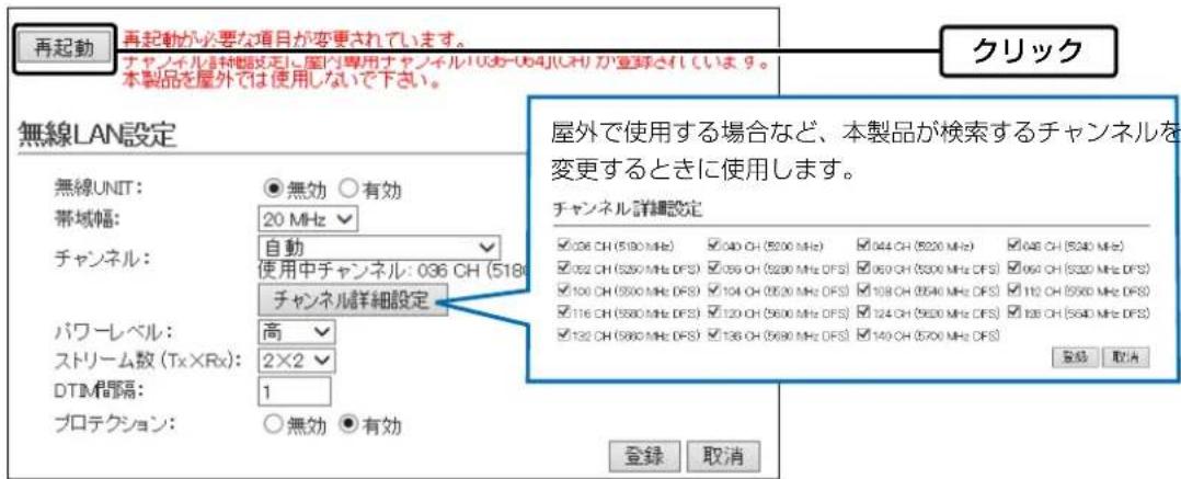 再起動 再起動が必要な項目が変更されています。 チャンネル詳細設定、国内専用チャンネル1036-064(UCH)が登録されていいます。 本製品を屋外では使用しないで下さい。 無線LAN設定 無線UNIT: 帯域幅: 20 MHz チャンネル: 自動 使用中チャンネル: 036 CH (518) チャンネル詳細設定 パワーレベル: 高 2×2 DTIM間隔: 1 プロテクション: 無効 ○有効 クリック 屋外で使用する場合など、本製品が検索するチャンネルを変更するときに使用します。 チャンネル詳細設定 □036 CH (5180 MHz) □040 CH (5200 MHz) □044 CH (5220 MHz) □048 CH (5240 MHz) □052 CH (5260 MHz DFS) □056 CH (5280 MHz DFS) □060 CH (5300 MHz DFS) □064 CH (5320 MHz DFS) □100 CH (5360 MHz DFS) □104 CH (5320 MHz DFS) □108 CH (5340 MHz DFS) □112 CH (5360 MHz DFS) □116 CH (5380 MHz DFS) □120 CH (5360 MHz DFS) □124 CH (5380 MHz DFS) □128 CH (5340 MHz DFS) □132 CH (5360 MHz DFS) □136 CH (5380 MHz DFS) □140 CH (5370 MHz DFS) 登録 取消 登録 取消