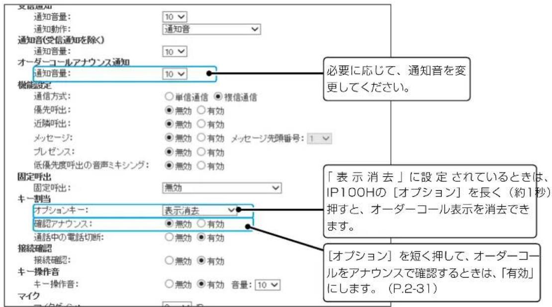 交通通知 通知音量: 10 通知動作: 通知音 通知音(受信通知を除く) 通知音量: 10 オーダーコールアナウンス通知 通知音量: 10 機能設定 通信方式: ○単信通信 ●複信通信 優先呼出: ●無効 ○有効 近隣呼出: ●無効 ○有効 メッセージ: ●無効 ○有効 メッセージ先頭番号: 1 プレゼンス: ●無効 ○有効 低優先度呼出の音声ミキシング: ●無効 ○有効 固定呼出 固定呼出: 無効 キー割当 オプションキー: 表示消去 確認アナウンス: ●無効 ○有効 通話中の電話切断: ○無効 ●有効 接続確認 接続確認: ○無効 ●有効 キー操作音 キー操作音: ○無効 ●有効 音量: 10 マイク 必要に応じて、通知音を変更してください。 「表示消去」に設定されているときは、IP100Hの[オプション]を長く（約1秒）押すと、オーダーコール表示を消去できます。 [オプション]を短く押して、オーダーコールをアナウンスで確認するときは、「有効」にします。（P.2-31）