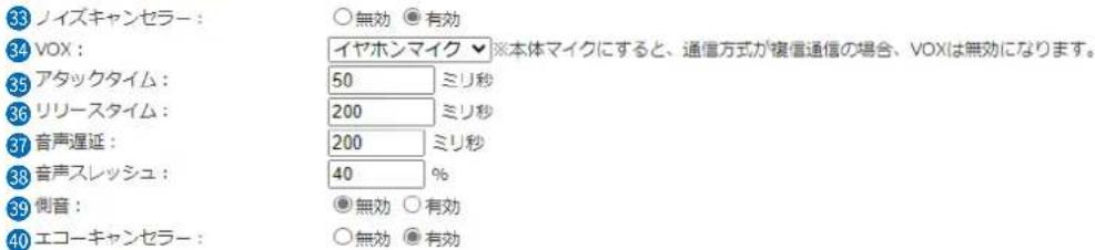 33 ノイズキャンセラー: ○無効 ●有効 34 VOX: イヤホンマイク ▼※本体マイクにすると、通信方式が複信通信の場合、VOXは無効になります。 35 アタックタイム: 50 ミリ秒 36 リリースタイム: 200 ミリ秒 37 音声遅延: 200 ミリ秒 38 音声スレッシュ: 40 % 39 側音: ●無効 ○有効 40 エコーキャンセラー: ○無効 ●有効