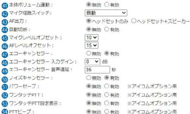41 本体ボリューム連動: 42 マイク塩路スイッチ: 43 AF出力: 44 自動切断: 45 マイクレベルオフセット: 46 AFレベルオフセット: 47 エコーキャンセラー: 48 エコーキャンセラー 入力ゲイン:0 dB 49 エコーキャンセラー 音声遅延:35 秒 50 ノイズキャンセラー: 51 パワーセーブ: 52 ワンタッチPTT: 53 ワンタッチPTT設定表示: 54 PTTビープ: ●無効 ○有効 ○自動 ▼ ●ヘッドセットのみ ○ヘッドセット+スピーカー ●無効 ○有効 10 ▼ 15 ▼ ○無効 ●有効 0 ▼ dB ○無効 ○有効 ※アイコムオプション用 ●無効 ○有効 ○無効 ○有効 ※アイコムオプション用 ●無効 ○有効 ○無効 ○有効 ※アイコムオプション用 ※アイコムオプション用