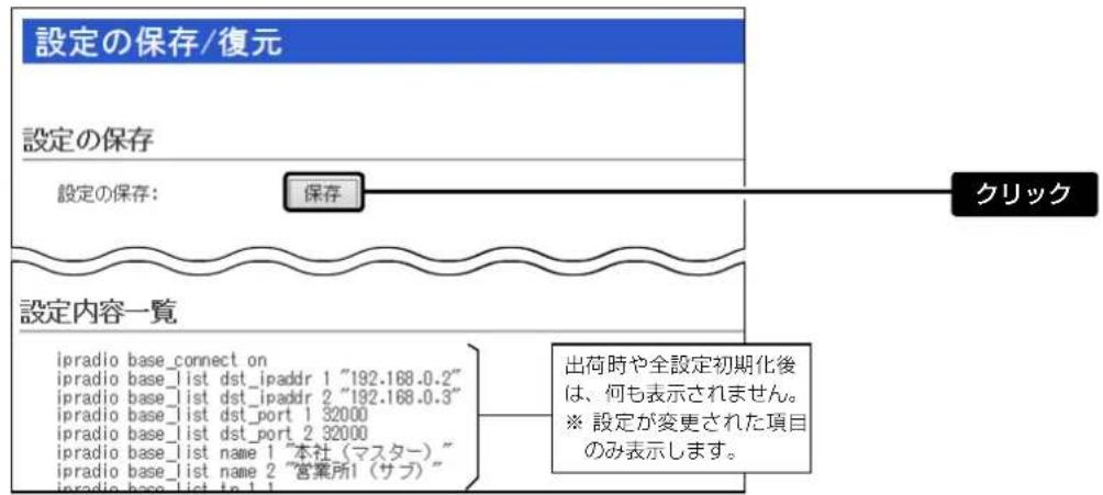 設定の保存/復元 設定の保存 設定の保存: 保存 クリック 設定内容一覧 ipradio base_connect on ipradio base_list dst_ipaddr 1 "192.168.0.2" ipradio base_list dst_ipaddr 2 "192.168.0.3" ipradio base_list dst_port 1 32000 ipradio base_list dst_port 2 32000 ipradio base_list name 1 "本社(マスター)" ipradio base_list name 2 "営業所1(サブ)" 出荷時や全設定初期化後は、何も表示されません。 ※ 設定が変更された項目のみ表示します。
