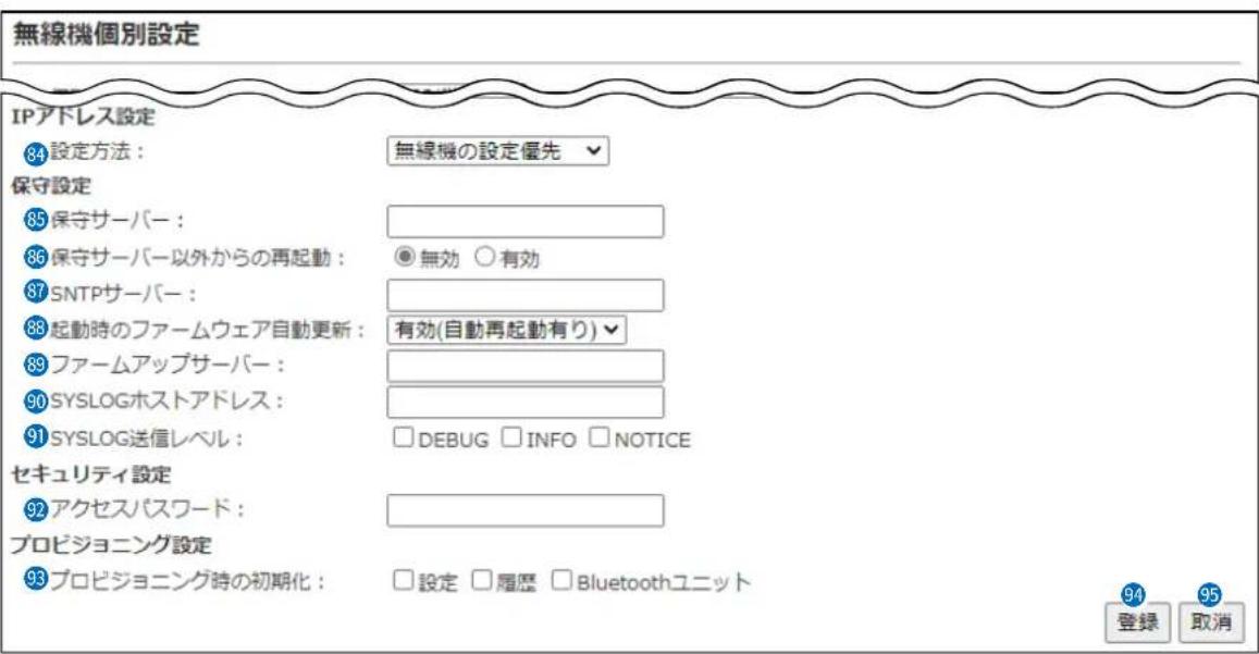 無線機個別設定 IPアドレス設定 84 設定方法: 無線機の設定優先 保守設定 85 保守サーバー: 86 保守サーバー以外からの再起動: 無効 ○有効 87 SNTPサーバー: 88 起動時のファームウェア自動更新: 有効(自動再起動有り) 89 ファームアップサーバー: 90 SYSLOGホストアドレス: 91 SYSLOG送信レベル: □DEBUG □INFO □NOTICE セキュリティ設定 92 アクセスパスワード: プロビジョニング設定 93 プロビジョニング時の初期化: □設定 □履歴 □Bluetoothユニット 94 登録 取消