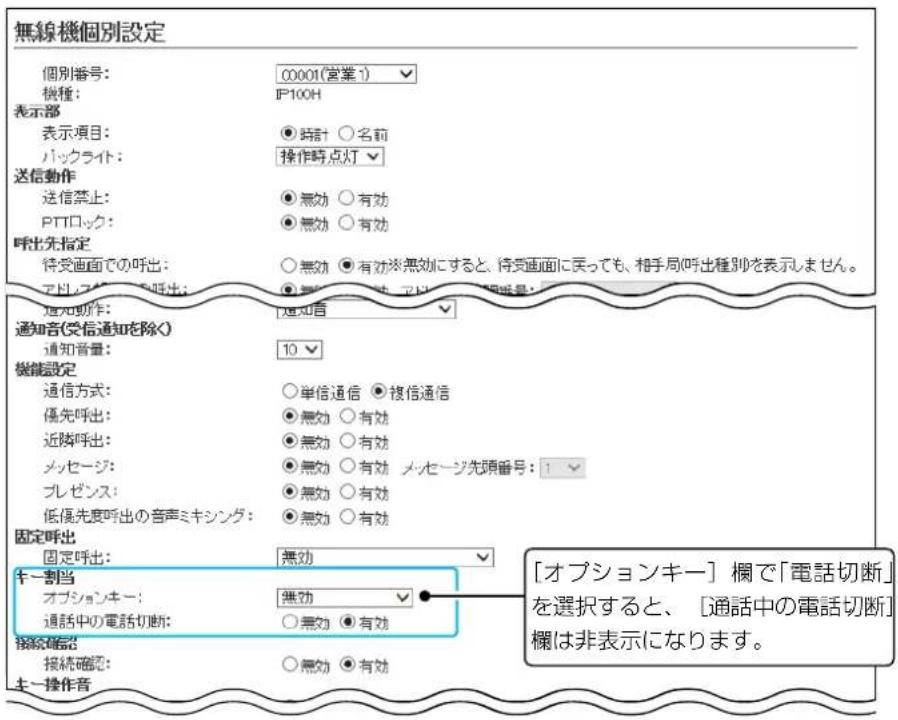 無線機個別設定 個別番号: C0001(営業1) 機種: IP100H 表示部 表示項目: ○時計 ○名前 バックライト: 操作時点灯 送信動作 送信禁止: ○無効 ○有効 PTTロック: ○無効 ○有効 呼出先指定 待受画面での呼出: ○無効 ○有効※無効にすると、待受画面に戻っても、相手局/呼出種別を表示しません。 アドライブ お呼出: ○無効 ○有効 アドライブ 頭号: 通知動作: 通知音 通知音(受信通知を除く) 通知音量: 10 機能設定 通信方式: ○単信通信 ●複信通信 優先呼出: ○無効 ○有効 近隣呼出: ○無効 ○有効 メッセージ: ○無効 ○有効 メッセージ先頭番号: 1 プレゼンス: ○無効 ○有効 低優先度呼出の音声ミキシング: ○無効 ○有効 固定呼出: 無効 キー割当 オプションキー: 無効 通話中の電話切断: ○無効 ●有効 接続確認: 接続確認: ○無効 ●有効 キー操作音 「オプションキー」欄で「電話切断」を選択すると、[通話中の電話切断]欄は非表示になります。