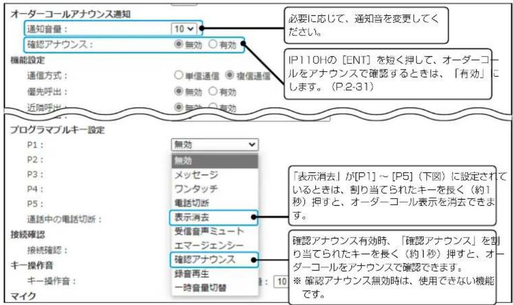 オーダーコールアナウンス通知 通知音量： 10 確認アナウンス： 無効 ○有効 機能設定 通信方式： ○単信通信 ●複信通信 優先呼出： ○無効 ○有効 近隣呼出： ○無効 ○有効 プログラムブルキー設定 P1： P2： P3： P4： P5： 通話中の電話切断： 接続確認 接続確認： キー操作音 キー操作音： マイク 【必要に応じて、通知音を変更してください。 IP110Hの [ENT] を短く押して、オーダーコールをアナウンスで確認するときは、「有効」にします。(P.2-31) 【表示消去】が[P1]～[P5]（下図）に設定されているときは、割り当てられたキーを長く（約1秒）押すと、オーダーコール表示を消去できます。 確認アナウンス有効時、「確認アナウンス」を割り当てられたキーを長く（約1秒）押すと、オーダーコールをアナウンスで確認できます。 ※ 確認アナウンス無効時は、使用できない機能です。
