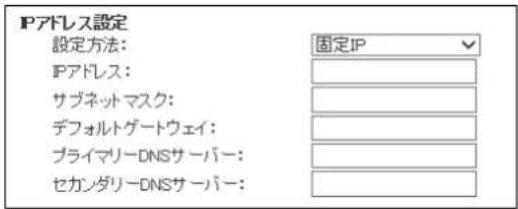 Pアドレス設定 設定方法: 固定IP IPアドレス: サブネットマスク: デフォルトゲートウェイ: プライマリーDNSサーバー: セカンダリーDNSサーバー: